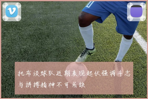 托布谈球队近期表现起伏强调斗志与拼搏精神不可或缺