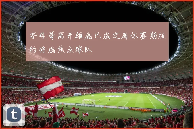 字母哥离开雄鹿已成定局休赛期纽约将成焦点球队