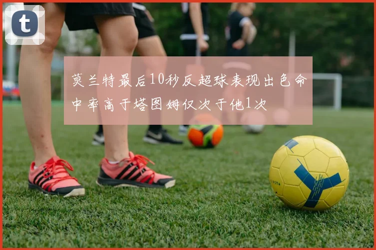 莫兰特最后10秒反超球表现出色命中率高于塔图姆仅次于他1次