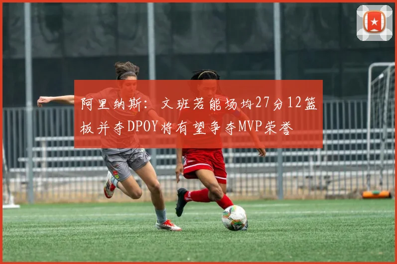 阿里纳斯：文班若能场均27分12篮板并夺DPOY将有望争夺MVP荣誉