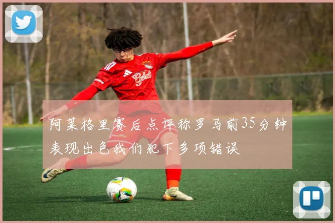 阿莱格里赛后点评称罗马前35分钟表现出色我们犯下多项错误
