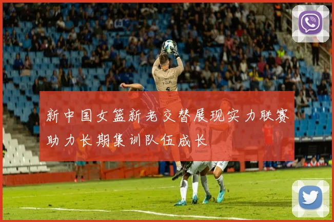 新中国女篮新老交替展现实力联赛助力长期集训队伍成长