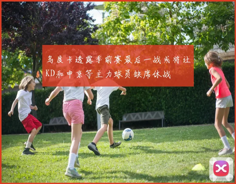 乌度卡透露季前赛最后一战或将让KD和申京等主力球员缺席休战