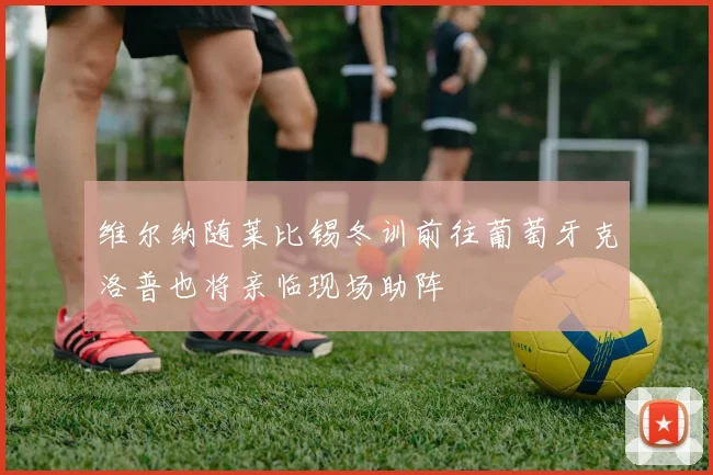 维尔纳随莱比锡冬训前往葡萄牙克洛普也将亲临现场助阵