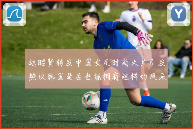 赵昭贤转发中国女足时尚大片引发热议韩国是否也能拥有这样的风采