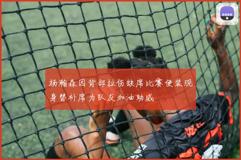 杨瀚森因背部拉伤缺席比赛便装现身替补席为队友加油助威