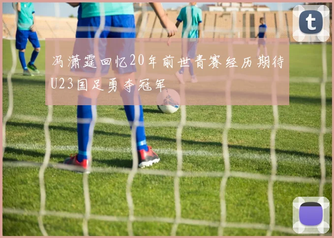 冯潇霆回忆20年前世青赛经历期待U23国足勇夺冠军