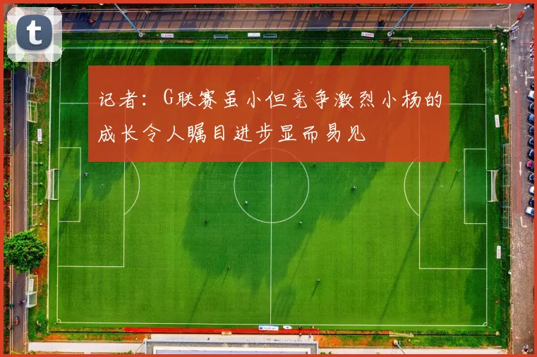 记者：G联赛虽小但竞争激烈小杨的成长令人瞩目进步显而易见