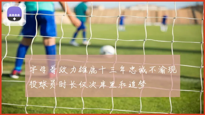 字母哥效力雄鹿十三年忠诚不渝现役球员时长仅次库里和追梦