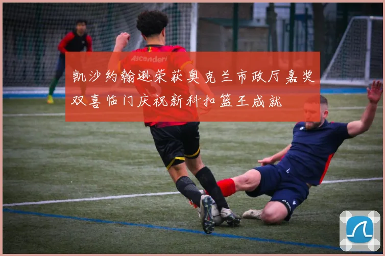 凯沙约翰逊荣获奥克兰市政厅嘉奖双喜临门庆祝新科扣篮王成就