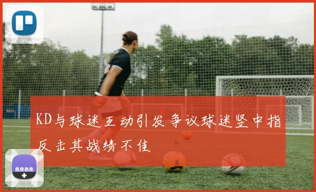 KD与球迷互动引发争议球迷竖中指反击其战绩不佳