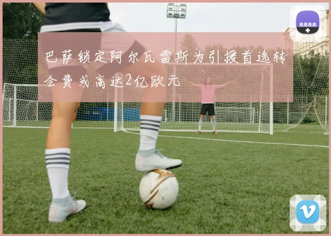 巴萨锁定阿尔瓦雷斯为引援首选转会费或高达2亿欧元