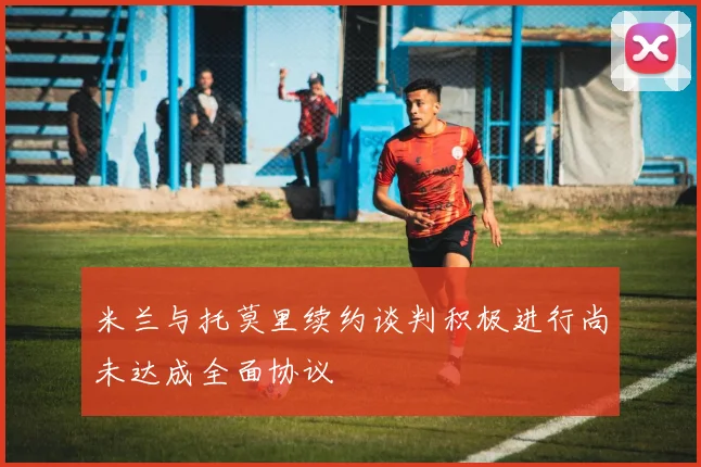 米兰与托莫里续约谈判积极进行尚未达成全面协议