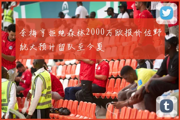 奈梅亨拒绝森林2000万欧报价佐野航大预计留队至今夏