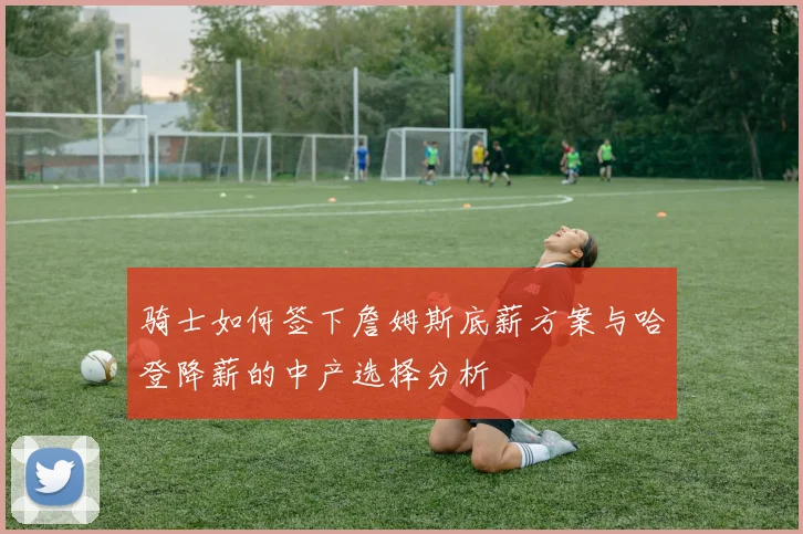 骑士如何签下詹姆斯底薪方案与哈登降薪的中产选择分析