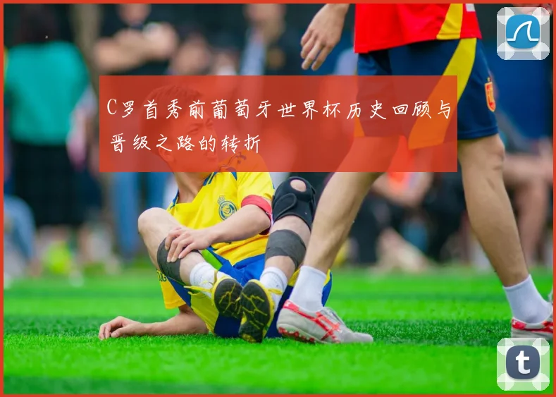 C罗首秀前葡萄牙世界杯历史回顾与晋级之路的转折
