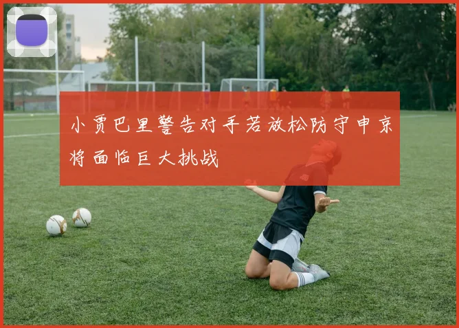 小贾巴里警告对手若放松防守申京将面临巨大挑战