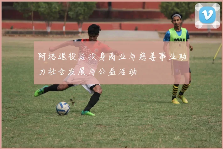 阿格退役后投身商业与慈善事业助力社会发展与公益活动
