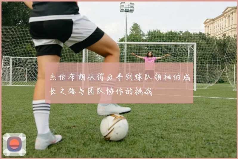 杰伦布朗从得分手到球队领袖的成长之路与团队协作的挑战