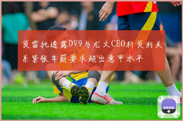 莫雷托透露DV9与尤文CEO科莫利关系紧张年薪要求超出意甲水平