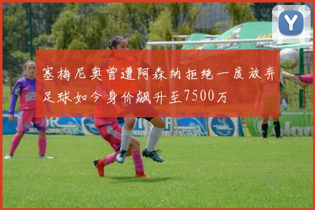 塞梅尼奥曾遭阿森纳拒绝一度放弃足球如今身价飙升至7500万