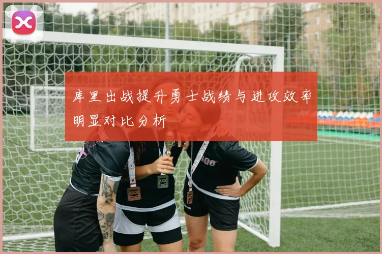 库里出战提升勇士战绩与进攻效率明显对比分析