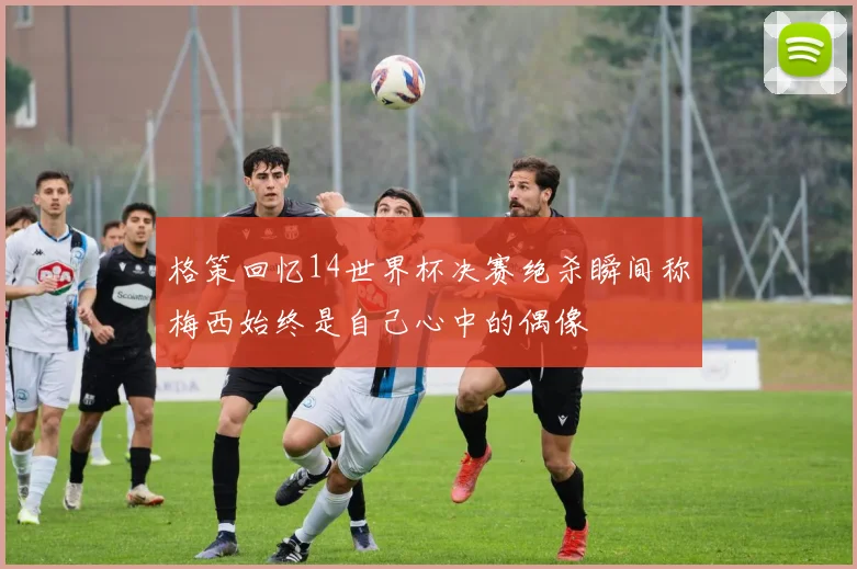 格策回忆14世界杯决赛绝杀瞬间称梅西始终是自己心中的偶像