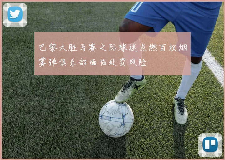 巴黎大胜马赛之际球迷点燃百枚烟雾弹俱乐部面临处罚风险