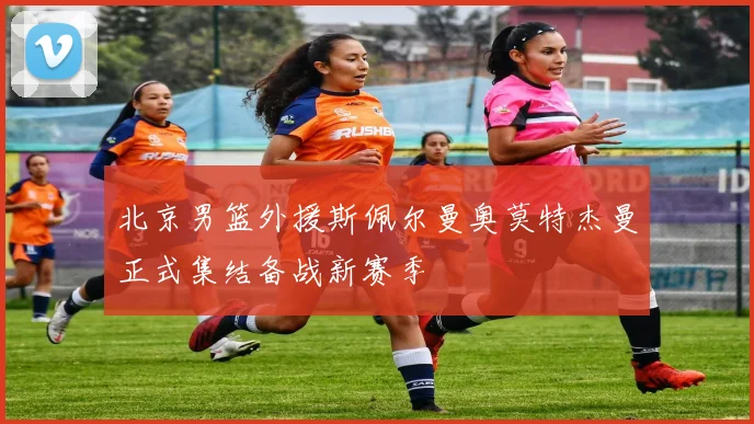 北京男篮外援斯佩尔曼奥莫特杰曼正式集结备战新赛季