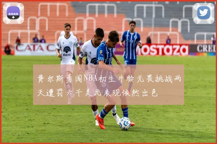 费尔斯勇闯NBA初生牛犊无畏挑战两天遭罚六千美元表现依然出色