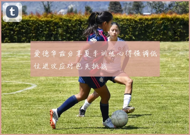 爱德华兹分享夏季训练心得强调低位进攻应对包夹挑战