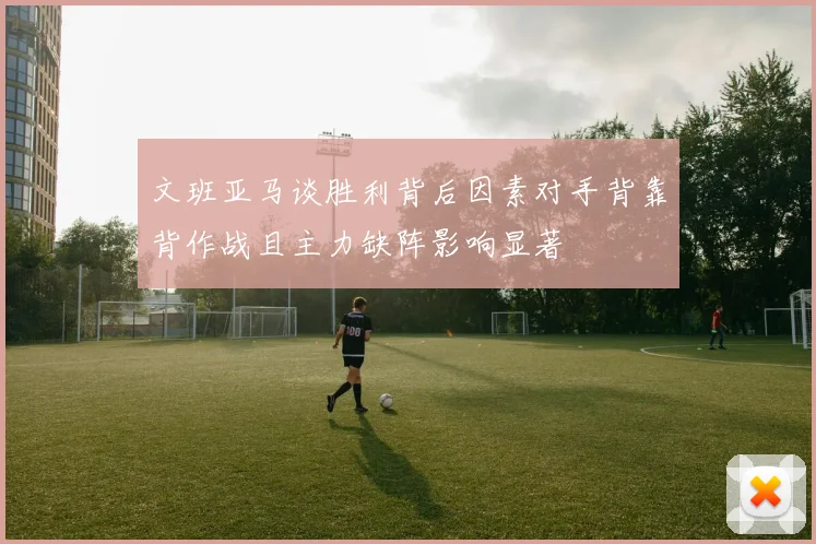 文班亚马谈胜利背后因素对手背靠背作战且主力缺阵影响显著