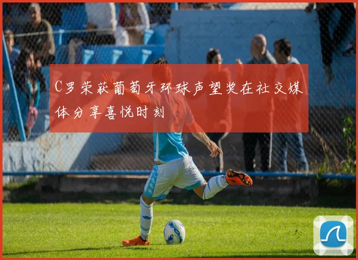 C罗荣获葡萄牙环球声望奖在社交媒体分享喜悦时刻