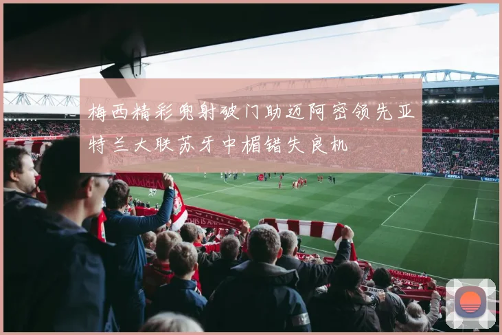 梅西精彩兜射破门助迈阿密领先亚特兰大联苏牙中楣错失良机