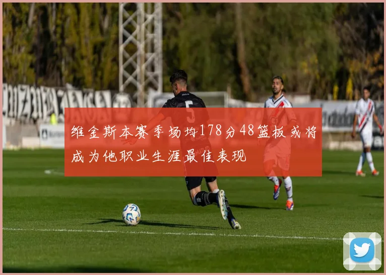 维金斯本赛季场均178分48篮板或将成为他职业生涯最佳表现