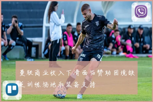 曼联商业收入下滑面临赞助困境缺乏训练场地和装备支持