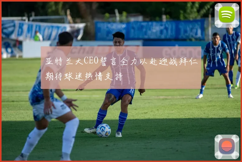亚特兰大CEO誓言全力以赴迎战拜仁期待球迷热情支持