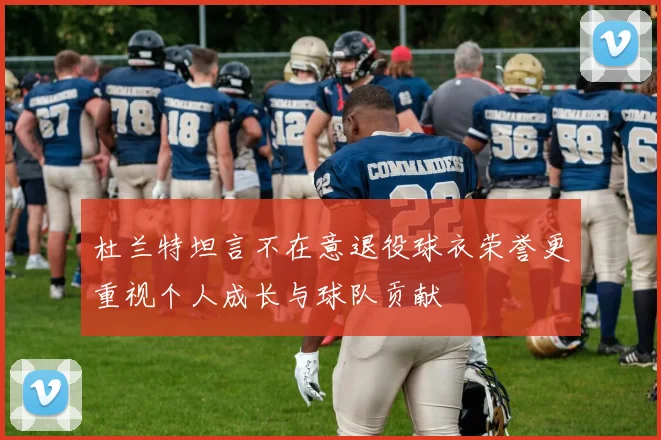 杜兰特坦言不在意退役球衣荣誉更重视个人成长与球队贡献