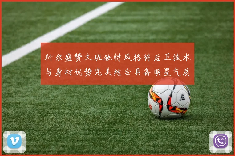 科尔盛赞文班独特风格将后卫技术与身材优势完美结合具备明星气质与球队形象