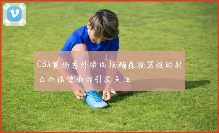 CBA赛场意外瞬间杨瀚森抢篮板时肘击加福德面部引发关注