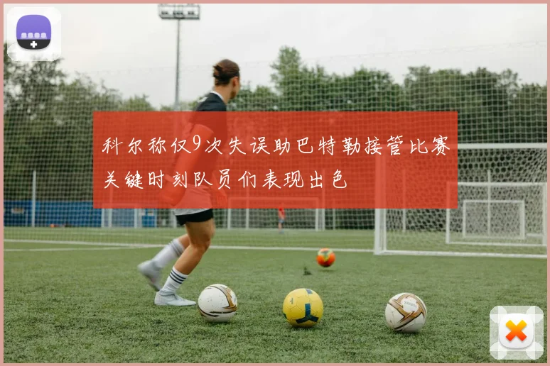 科尔称仅9次失误助巴特勒接管比赛关键时刻队员们表现出色