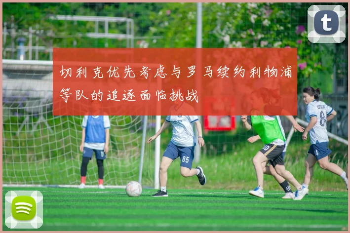切利克优先考虑与罗马续约利物浦等队的追逐面临挑战