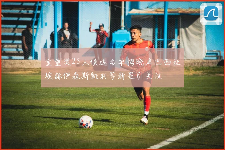 金童奖25人候选名单揭晓库巴西杜埃赫伊森斯凯利等新星引关注