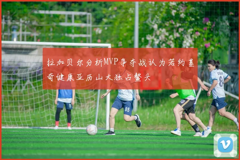 拉加贝尔分析MVP争夺战认为若约基奇健康亚历山大独占鳌头
