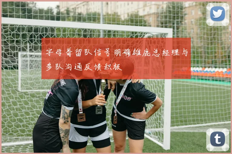 字母哥留队信号明确雄鹿总经理与多队沟通反馈积极