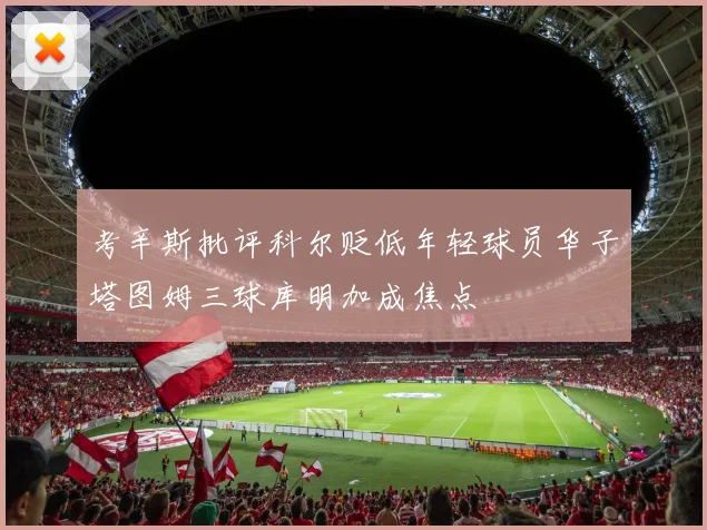 考辛斯批评科尔贬低年轻球员华子塔图姆三球库明加成焦点