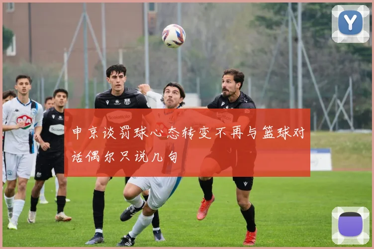 申京谈罚球心态转变不再与篮球对话偶尔只说几句