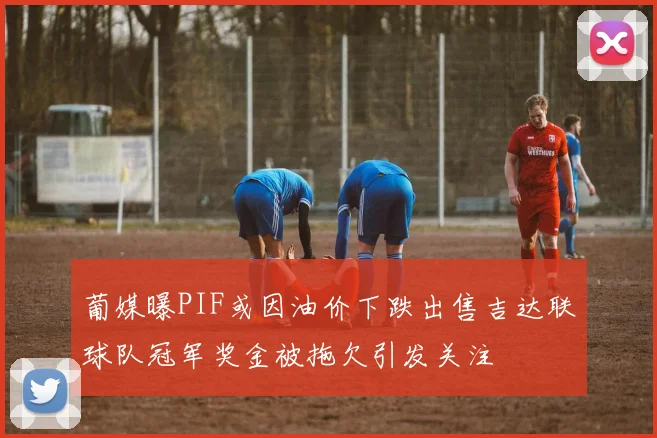 葡媒曝PIF或因油价下跌出售吉达联球队冠军奖金被拖欠引发关注
