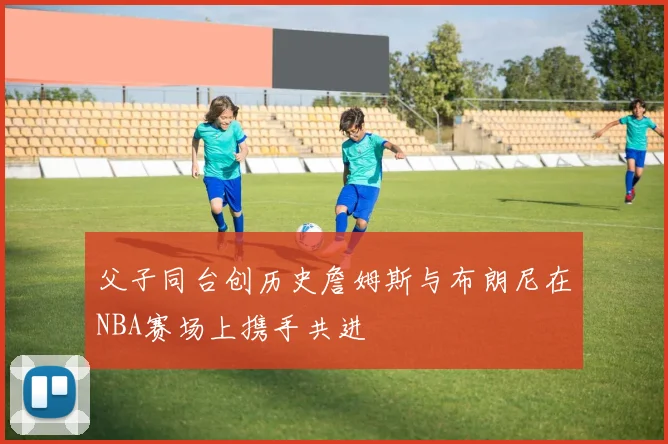 父子同台创历史詹姆斯与布朗尼在NBA赛场上携手共进