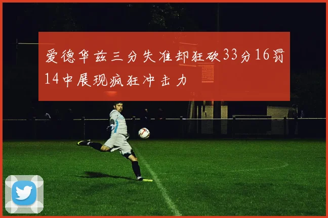 爱德华兹三分失准却狂砍33分16罚14中展现疯狂冲击力
